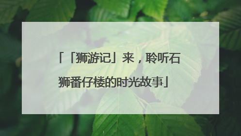「狮游记」来，聆听石狮番仔楼的时光故事