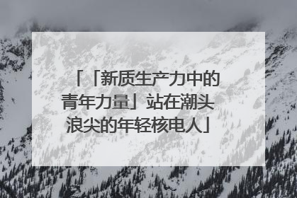 「新质生产力中的青年力量」站在潮头浪尖的年轻核电人