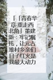 「青春华章·重走西北角」董建新：牢记嘱托，让元古堆村乡亲们日子红火是我最大动力！