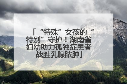 “特殊”女孩的“特别”守护！湖南省妇幼助力孤独症患者战胜乳腺脓肿