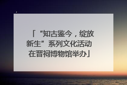 “知古鉴今，绽放新生”系列文化活动在晋祠博物馆举办