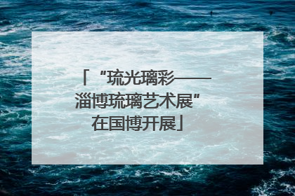 “琉光璃彩——淄博琉璃艺术展”在国博开展
