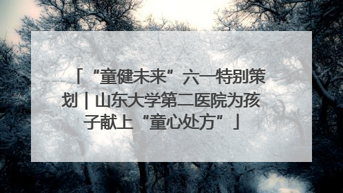 “童健未来”六一特别策划｜山东大学第二医院为孩子献上“童心处方”