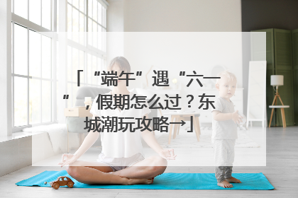 “端午”遇“六一”，假期怎么过？东城潮玩攻略→