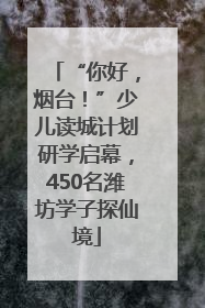 “你好，烟台！”少儿读城计划研学启幕，450名潍坊学子探仙境