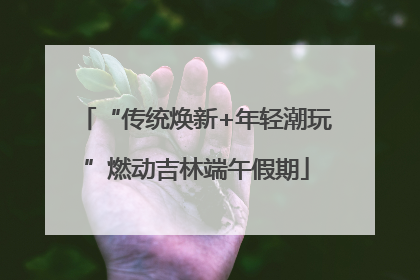 “传统焕新+年轻潮玩”燃动吉林端午假期