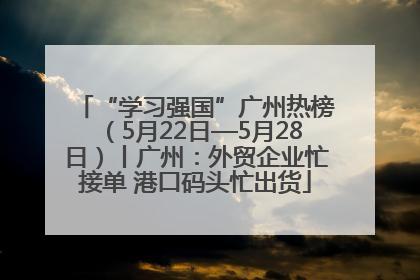 “学习强国”广州热榜（5月22日—5月28日）丨广州：外贸企业忙接单 港口码头忙出货