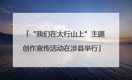 “我们在太行山上”主题创作宣传活动在涉县举行