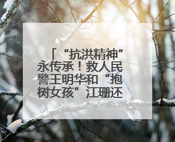 “抗洪精神”永传承！救人民警王明华和“抱树女孩”江珊还原历史瞬间