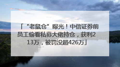 “老鼠仓”曝光！中信证券前员工偷看私募大佬持仓，获利213万，被罚没超426万