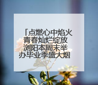 点燃心中焰火 青春灿烂绽放 浏阳本周末举办毕业季盛大烟花秀