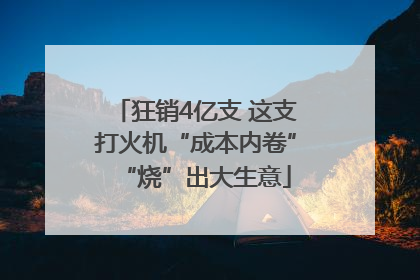 狂销4亿支 这支打火机“成本内卷”“烧”出大生意