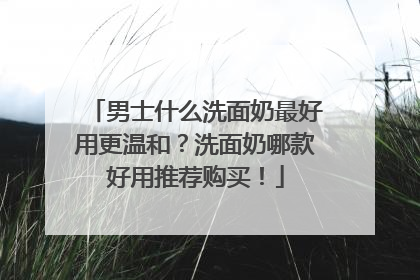 男士什么洗面奶最好用更温和？洗面奶哪款好用推荐购买！