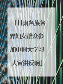 甘肃各族各界妇女群众参加巾帼大学习大宣讲反响