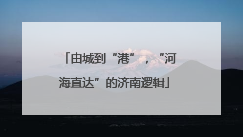 由城到“港”，“河海直达”的济南逻辑
