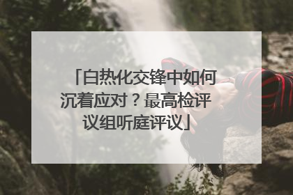 白热化交锋中如何沉着应对？最高检评议组听庭评议