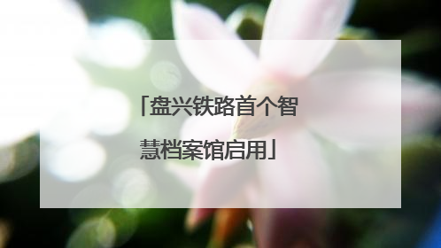 盘兴铁路首个智慧档案馆启用