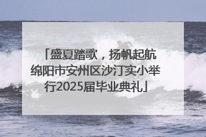 盛夏踏歌，扬帆起航 绵阳市安州区沙汀实小举行2025届毕业典礼