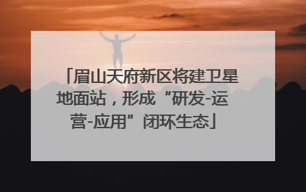眉山天府新区将建卫星地面站，形成“研发-运营-应用”闭环生态