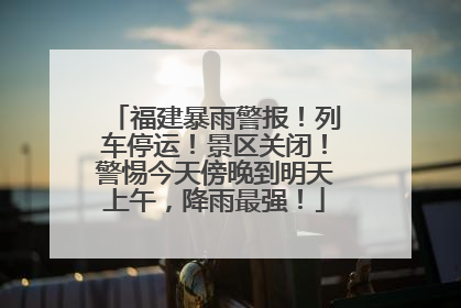 福建暴雨警报！列车停运！景区关闭！警惕今天傍晚到明天上午，降雨最强！