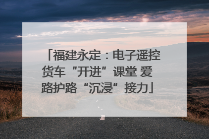 福建永定：电子遥控货车“开进”课堂 爱路护路“沉浸”接力