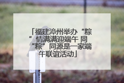 福建漳州举办“粽”情满满迎端午 同“粽”同源是一家端午联谊活动
