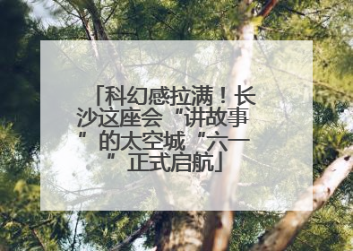 科幻感拉满！长沙这座会“讲故事”的太空城“六一”正式启航