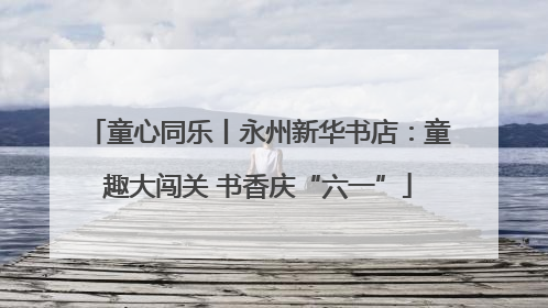 童心同乐丨永州新华书店：童趣大闯关 书香庆“六一”
