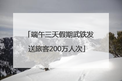 端午三天假期武铁发送旅客200万人次