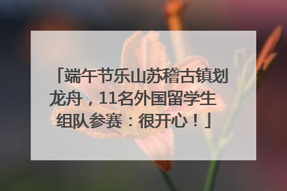 端午节乐山苏稽古镇划龙舟，11名外国留学生组队参赛：很开心！