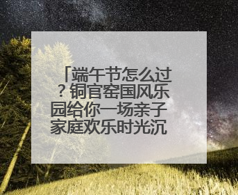 端午节怎么过？铜官窑国风乐园给你一场亲子家庭欢乐时光沉浸式新体验