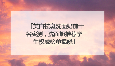 美白祛斑洗面奶前十名实测，洗面奶推荐学生权威榜单揭晓