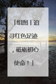 组图丨追寻红色足迹，砥砺初心使命！