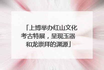 上博举办红山文化考古特展，呈现玉器和龙崇拜的渊源