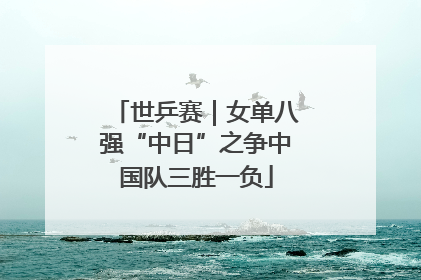世乒赛｜女单八强“中日”之争中国队三胜一负