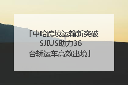 中哈跨境运输新突破 SJIUS助力36台轿运车高效出境