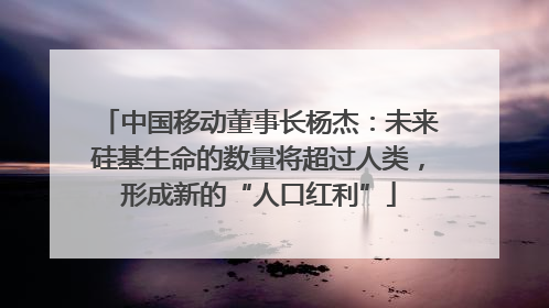 中国移动董事长杨杰：未来硅基生命的数量将超过人类，形成新的“人口红利”