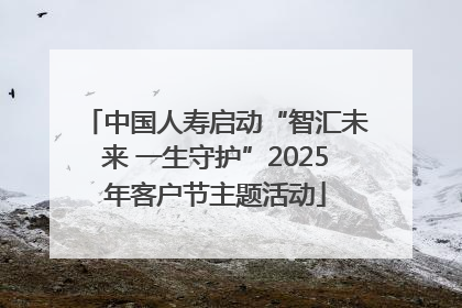 中国人寿启动“智汇未来 一生守护”2025年客户节主题活动