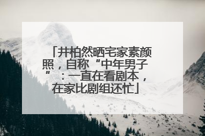 井柏然晒宅家素颜照，自称“中年男子”：一直在看剧本，在家比剧组还忙