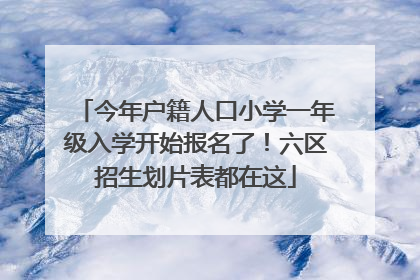 今年户籍人口小学一年级入学开始报名了！六区招生划片表都在这