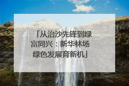 从治沙先锋到绿富同兴：新华林场绿色发展育新机