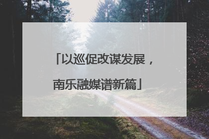 以巡促改谋发展，南乐融媒谱新篇