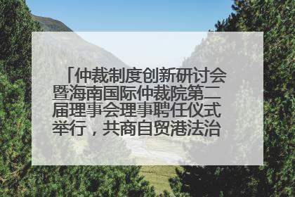 仲裁制度创新研讨会暨海南国际仲裁院第二届理事会理事聘任仪式举行，共商自贸港法治建设新路径