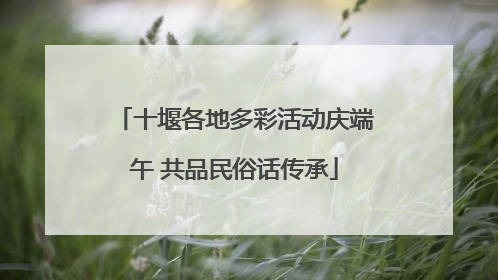 十堰各地多彩活动庆端午 共品民俗话传承