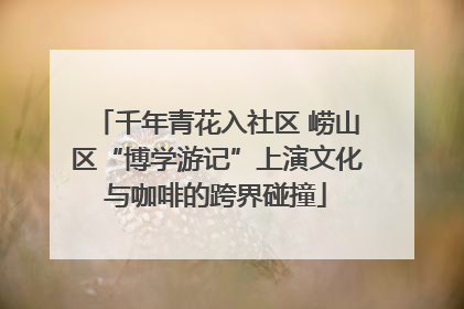 千年青花入社区 崂山区“博学游记”上演文化与咖啡的跨界碰撞