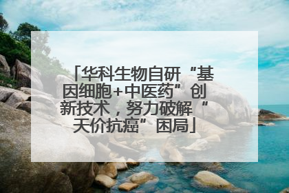 华科生物自研“基因细胞+中医药”创新技术，努力破解“天价抗癌”困局