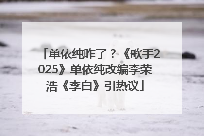 单依纯咋了？《歌手2025》单依纯改编李荣浩《李白》引热议