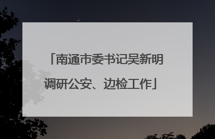 南通市委书记吴新明调研公安、边检工作