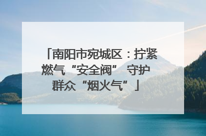 南阳市宛城区：拧紧燃气“安全阀” 守护群众“烟火气”