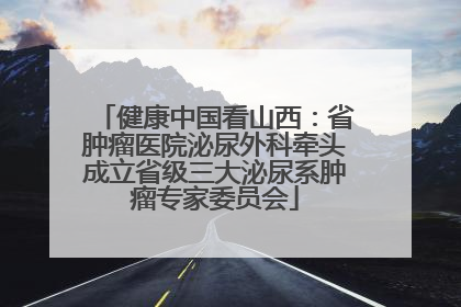 健康中国看山西：省肿瘤医院泌尿外科牵头成立省级三大泌尿系肿瘤专家委员会